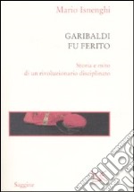 Garibaldi fu ferito. Storia e mito di un rivoluzionario disciplinato