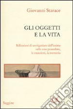 Gli oggetti e la vita. Riflessioni di un rigattiere dell'anima sulle cose possedute, le emozioni, la memoria libro