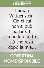 Ludwig Wittgenstein. Ciò di cui non si può parlare. Il mondo è tutto ciò che resta dopo la mia morte libro