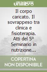 Il corpo caricato. Il sovrappeso tra clinica e fisioterapia. Atti del 5° Seminario in nutrizione (febbraio 2016) libro