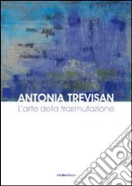 Antonia Trevisan. L'arte della trasmutazione. Ediz. illustrata libro