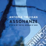 Antonia Trevisan. Assonanze. Storie di terra, acqua e luce. Ediz. illustrata