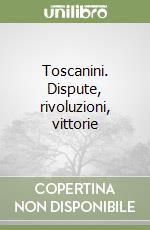 Toscanini. Dispute, rivoluzioni, vittorie libro