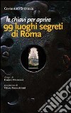 Le chiavi per aprire 99 luoghi segreti di Roma libro