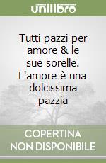 Tutti pazzi per amore & le sue sorelle. L'amore è una dolcissima pazzia libro