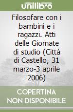 Filosofare con i bambini e i ragazzi. Atti delle Giornate di studio (Città di Castello, 31 marzo-3 aprile 2006)