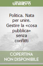 Politica. Nata per unire. Gestire la «cosa pubblica» senza conflitti libro