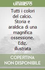 Tutti i colori del calcio. Storia e araldica di una magnifica ossessione. Ediz. illustrata libro