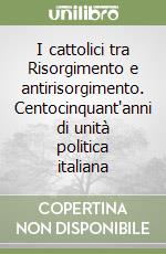 I cattolici tra Risorgimento e antirisorgimento. Centocinquant'anni di unità politica italiana libro