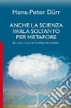 Anche la scienza parla soltanto per metafore. La nuova relazione fra religione e scienza libro