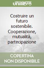 Costruire un futuro sostenibile. Cooperazione, mutualità, partecipazione libro