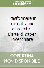 Trasformare in oro gli anni d'argento. L'arte di saper invecchiare libro