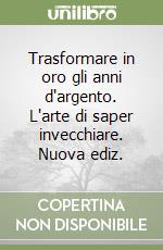 Trasformare in oro gli anni d'argento. L'arte di saper invecchiare. Nuova ediz. libro