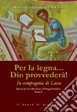 Per la legna... Dio provvederà! In compagnia di Luca. Spunti per la riflessione al Vangelo festivo. Anno C libro