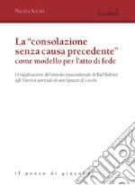 La «consolazione senza causa precedente» come modello per l'atto di fede. Un'applicazione del metodo trascendentale di Karl Rahner agli Esercizi spirituali di sant'Ignazio di Loyola libro