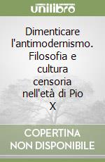 Dimenticare l'antimodernismo. Filosofia e cultura censoria nell'età di Pio X libro