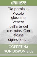 'Na parola...! Piccolo glossario veneto dell'arte del costruire. Con alcune digressioni...