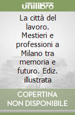 La città del lavoro. Mestieri e professioni a Milano tra memoria e futuro. Ediz. illustrata libro