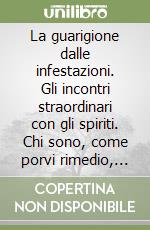 La guarigione dalle infestazioni. Gli incontri straordinari con gli spiriti. Chi sono, come porvi rimedio, come liberare dall'infestazione luoghi e persone