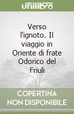 Verso l'ignoto. Il viaggio in Oriente di frate Odorico del Friuli libro