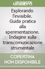 Esplorando l'invisibile. Guida pratica alla sperimentazione. Indagine sulla transcomunicazione strumentale