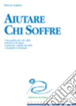 Aiutare chi soffre. Una guida per chi offre relazioni di aiuto a persone colpite da lutti e malattie terminali libro