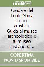 Cividale del Friuli. Guida storico artistica. Guida al museo archeologico e al museo cristiano di cividale del Friuli