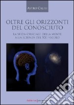 Oltre gli orizzonti del conosciuto. La sfida cruciale della mente alla scienza del XXI secolo libro