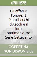 Gli affari e l'onore. I Marulli duchi d'Ascoli e il loro patrimonio tra Sei e Settecento libro