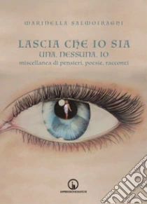 Lascia che io sia. Una, nessuna, io. Miscellanea di pensieri, poesie, racconti