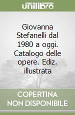 Giovanna Stefanelli dal 1980 a oggi. Catalogo delle opere. Ediz. illustrata