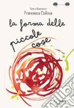 La forma delle piccole cose. Ediz. illustrata