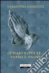 Le mani rivolte... verso il padre libro di Guiducci Valentina