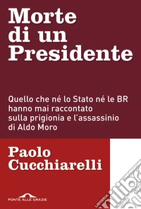 Morte di un presidente. Quello che né lo Stato né le BR hanno mai raccontato sulla prigionia e l'assassinio di Aldo Moro