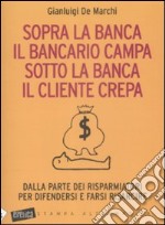 Sopra la banca il bancario campa sotto la banca il cliente crepa. Da lla parte dei risparmiatori per difendersi e farsi risarcire libro