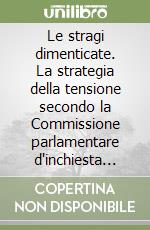 Le stragi dimenticate. La strategia della tensione secondo la Commissione parlamentare d'inchiesta sul terrorismo in Italia libro