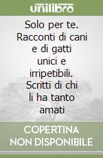 Solo per te. Racconti di cani e di gatti unici e irripetibili. Scritti di chi li ha tanto amati libro