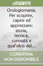 Orologiomania. Per scoprire, capire ed apprezzare: storia, tecnica, curiosità e qual'altro del gioiello da uomo per eccellenza