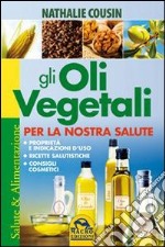 Gli oli vegetali per la nostra salute. Proprietà e indicazioni d'uso, ricette salutistiche, consigli cosmetici