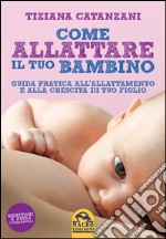 Come allattare il tuo bambino. Guida pratica all'allattamento e alla crescita di tuo figlio libro