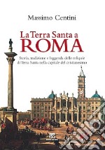 La Terra Santa a Roma. Storia, tradizione e leggenda delle reliquie di Terra Santa nella capitale del cristianesimo libro