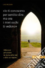 Io ti conoscevo per sentito dire, ora i miei occhi ti vedono. Riflessioni per aiutare la ricerca della fede e delle sue ragioni libro