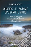 Quando le lacrime sposano il mare. Lettera ad una figlia per ricordare solo il meglio della sofferenza libro