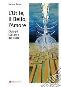 L'utile il bello l'amore. Dialoghi sul senso del vivere libro