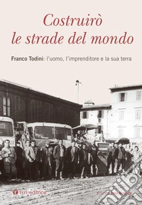 Costruirò le strade del mondo. Franco Todini: l'uomo, l'imprenditore e la sua terra libro