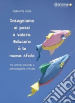 Insegniamo ai pesci a volare. Educare è la nuova sfida. Tra antichi proverbi e comunicazione virtuale libro