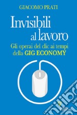 Invisibili al lavoro. Gli operai del clic ai tempi della gig economy libro