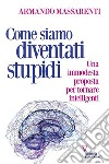 Come siamo diventati stupidi. Una immodesta proposta per tornare intelligenti libro