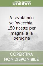 A tavola nun se 'nvecchia. 150 ricette per magna' a la perugina libro
