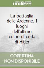 La battaglia delle Ardenne. I luoghi dell'ultimo colpo di coda di Hitler libro